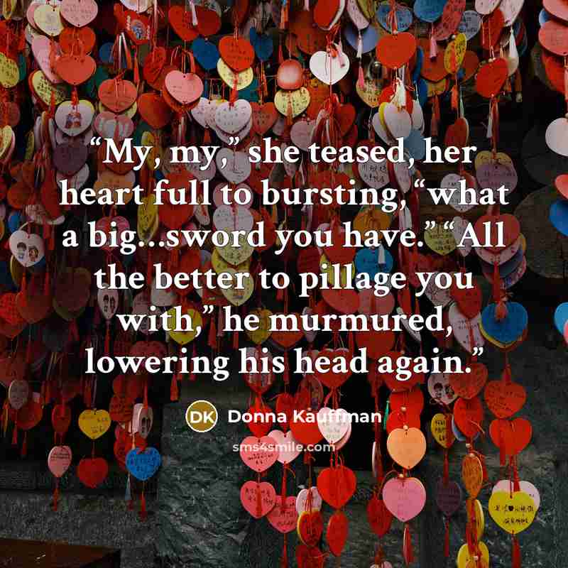 “My, my,” she teased, her heart full to bursting, “what a big…sword you have.” “All the better to pillage you with,” he murmured, lowering his head again.” quote by Donna Kauffman