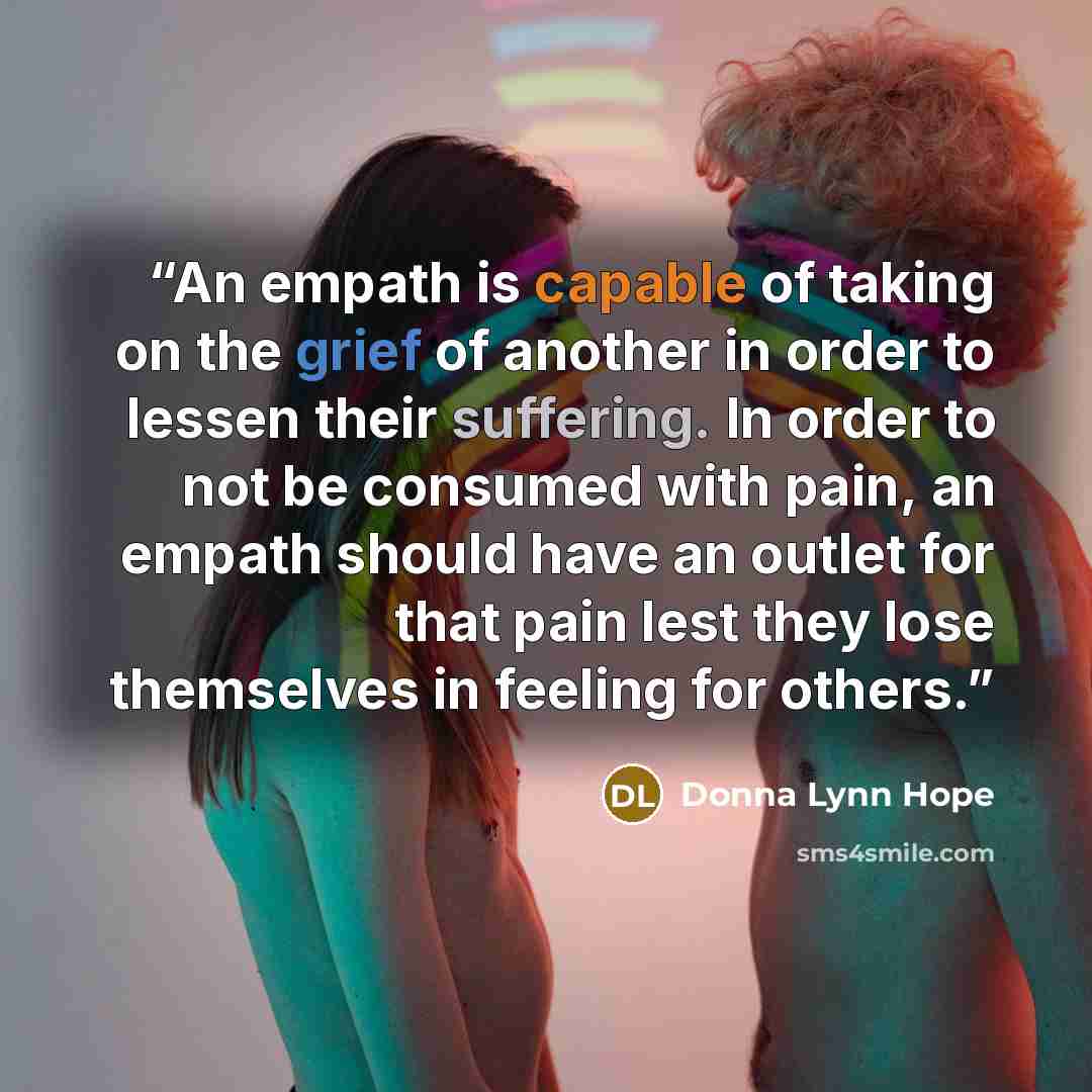 “An empath is capable of taking on the grief of another in order to lessen their suffering. In order to not be consumed with pain, an empath should have an outlet for that pain lest they lose themselves in feeling for others.” quote by Donna Lynn Hope