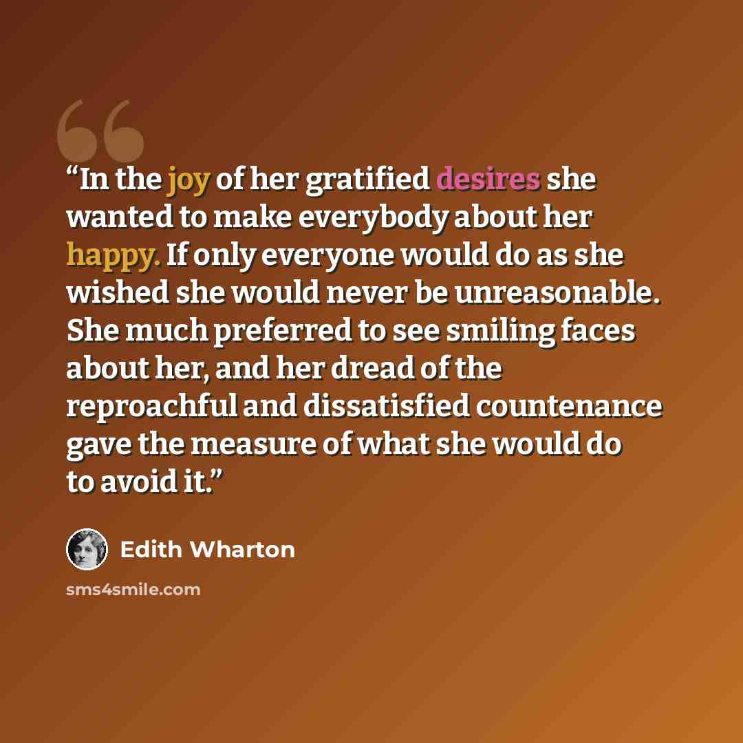 “In the joy of her gratified desires she wanted to make everybody about her happy. If only everyone would do as she wished she would never be unreasonable. She much preferred to see smiling faces about her, and her dread of the reproachful and dissatisfied countenance gave the measure of what she…” quote by Edith Wharton
