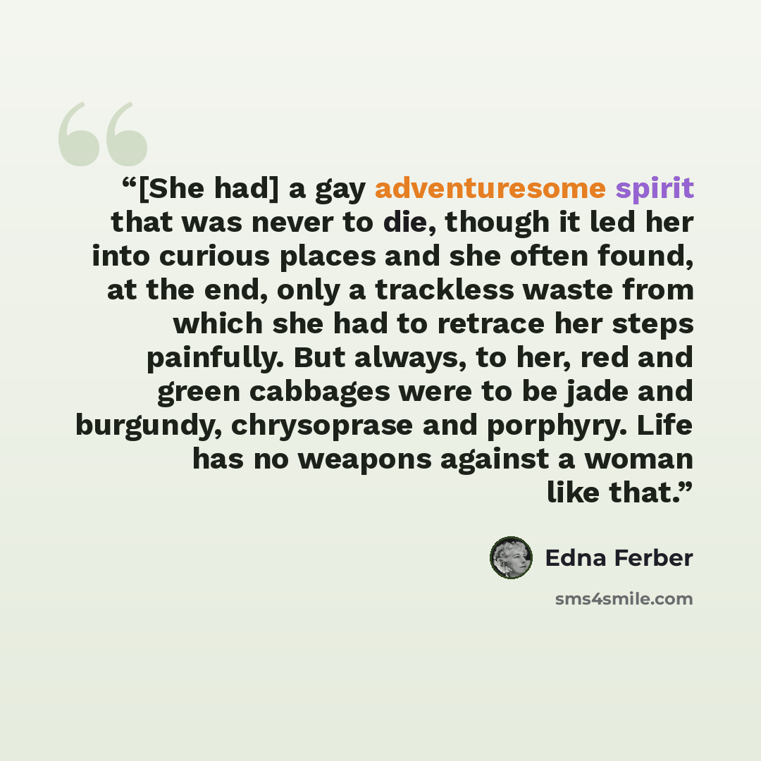 “[She had] a gay adventuresome spirit that was never to die, though it led her into curious places and she often found, at the end, only a trackless waste from which she had to retrace her steps painfully. But always, to her, red and green cabbages were to be jade and burgundy, chrysoprase and…” quote by Edna Ferber