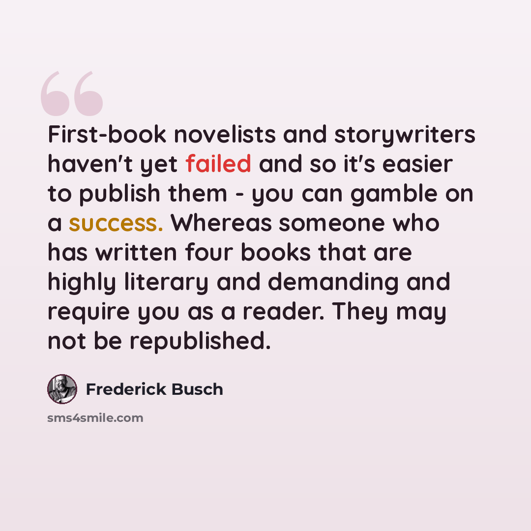 “First-book novelists and storywriters haven't yet failed and so it's easier to publish them - you can gamble on a success. Whereas someone who has written four books that are highly literary and demanding and require you as a reader. They may not be republished.” quote by Frederick Busch