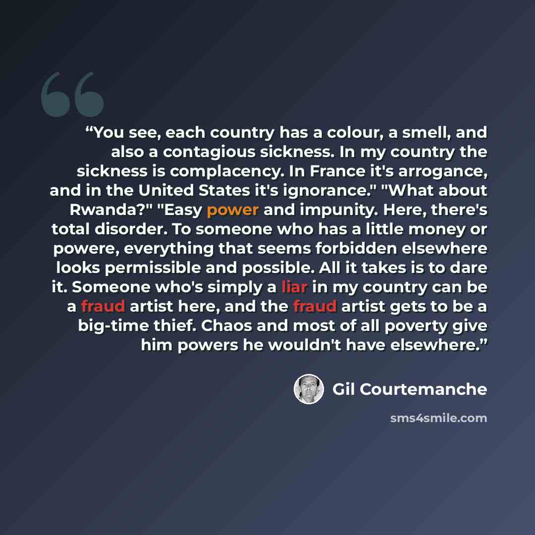 “You see, each country has a colour, a smell, and also a contagious sickness. In my country the sickness is complacency. In France it's arrogance, and in the United States it's ignorance." "What about Rwanda?" "Easy power and impunity. Here, there's total disorder. To someone who has a little money…” quote by Gil Courtemanche