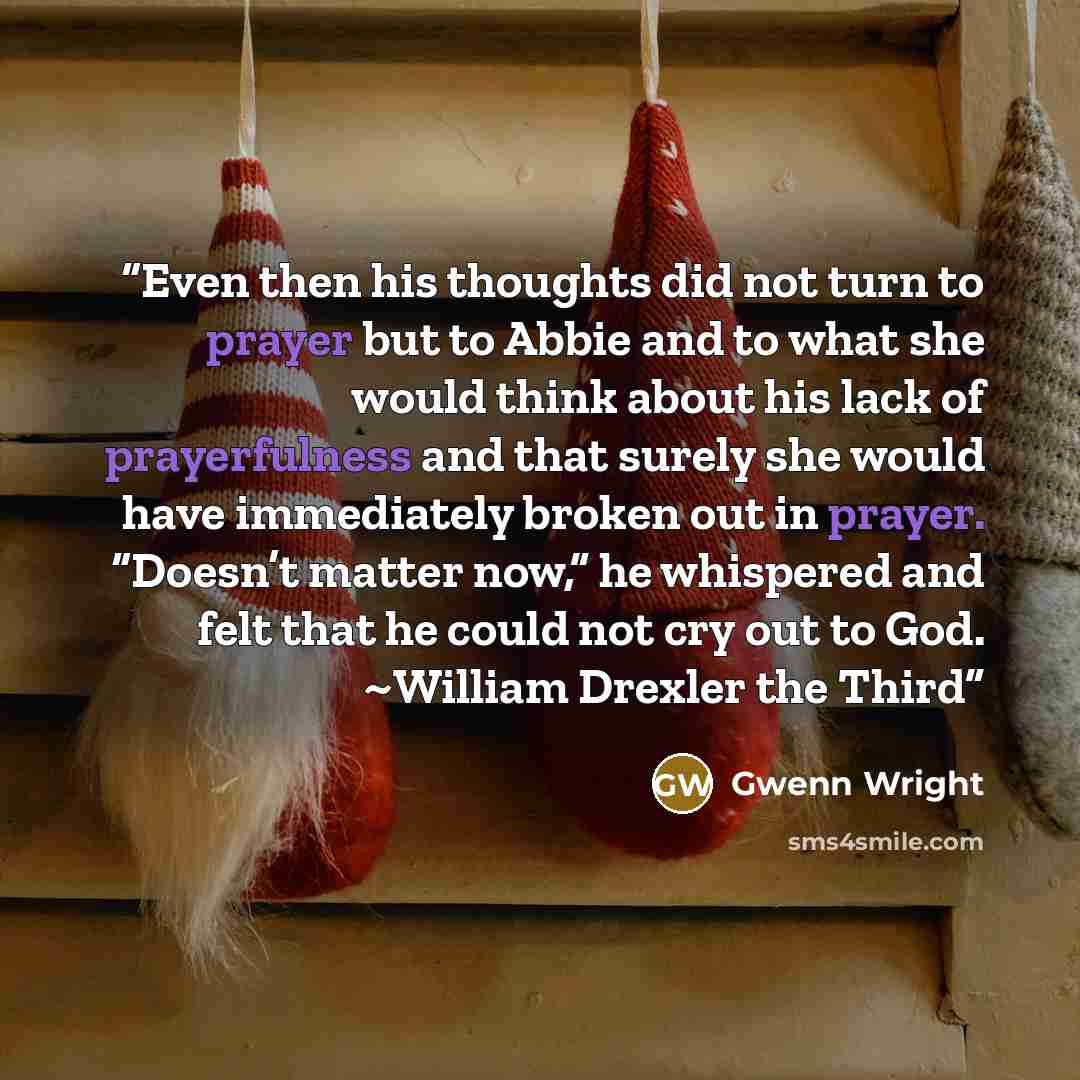 “Even then his thoughts did not turn to prayer but to Abbie and to what she would think about his lack of prayerfulness and that surely she would have immediately broken out in prayer. “Doesn’t matter now,” he whispered and felt that he could not cry out to God. ~William Drexler the Third” quote by Gwenn Wright