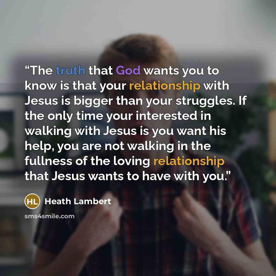 “The truth that God wants you to know is that your relationship with Jesus is bigger than your struggles. If the only time your interested in walking with Jesus is you want his help, you are not walking in the fullness of the loving relationship that Jesus wants to have with you.” quote by Heath Lambert