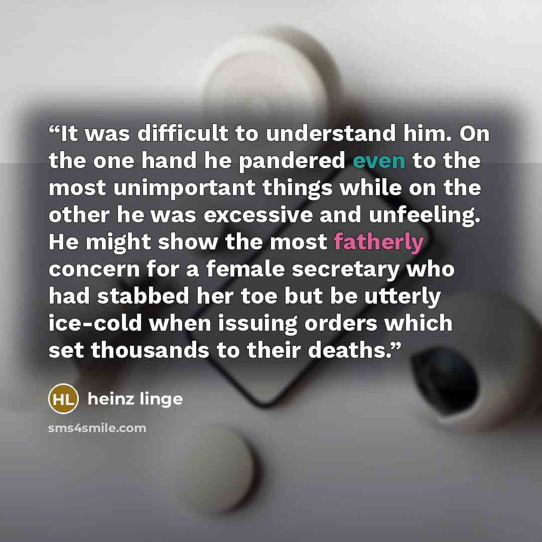 “It was difficult to understand him. On the one hand he pandered even to the most unimportant things while on the other he was excessive and unfeeling. He might show the most fatherly concern for a female secretary who had stabbed her toe but be utterly ice-cold when issuing orders which set…” quote by Heinz Linge