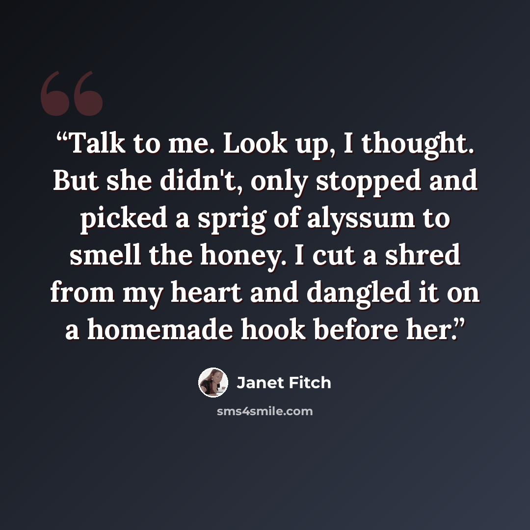 “Talk to me. Look up, I thought. But she didn't, only stopped and picked a sprig of alyssum to smell the honey. I cut a shred from my heart and dangled it on a homemade hook before her.” quote by Janet Fitch