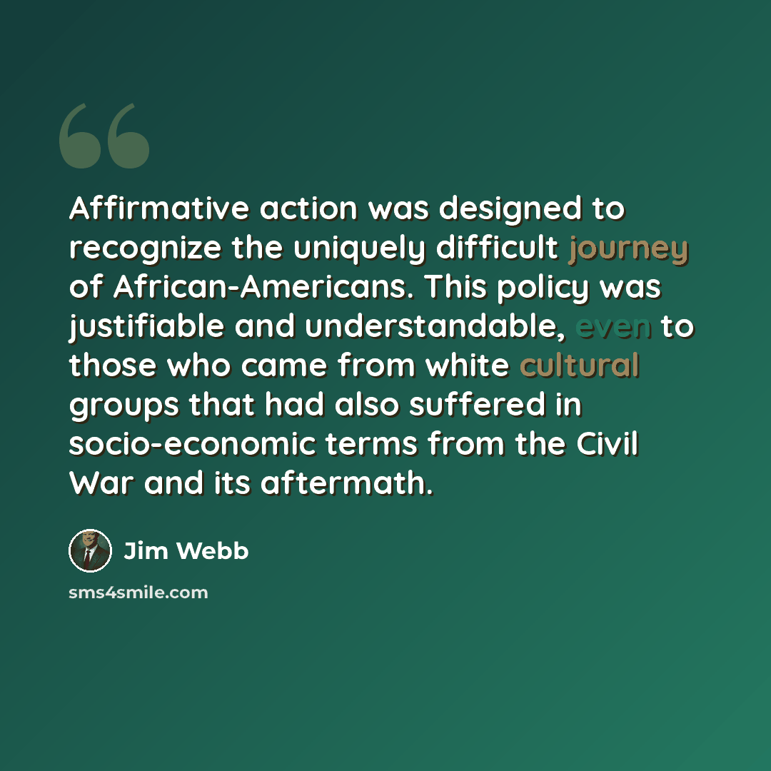 “Affirmative action was designed to recognize the uniquely difficult journey of African-Americans. This policy was justifiable and understandable, even to those who came from white cultural groups that had also suffered in socio-economic terms from the Civil War and its aftermath.” quote by Jim Webb