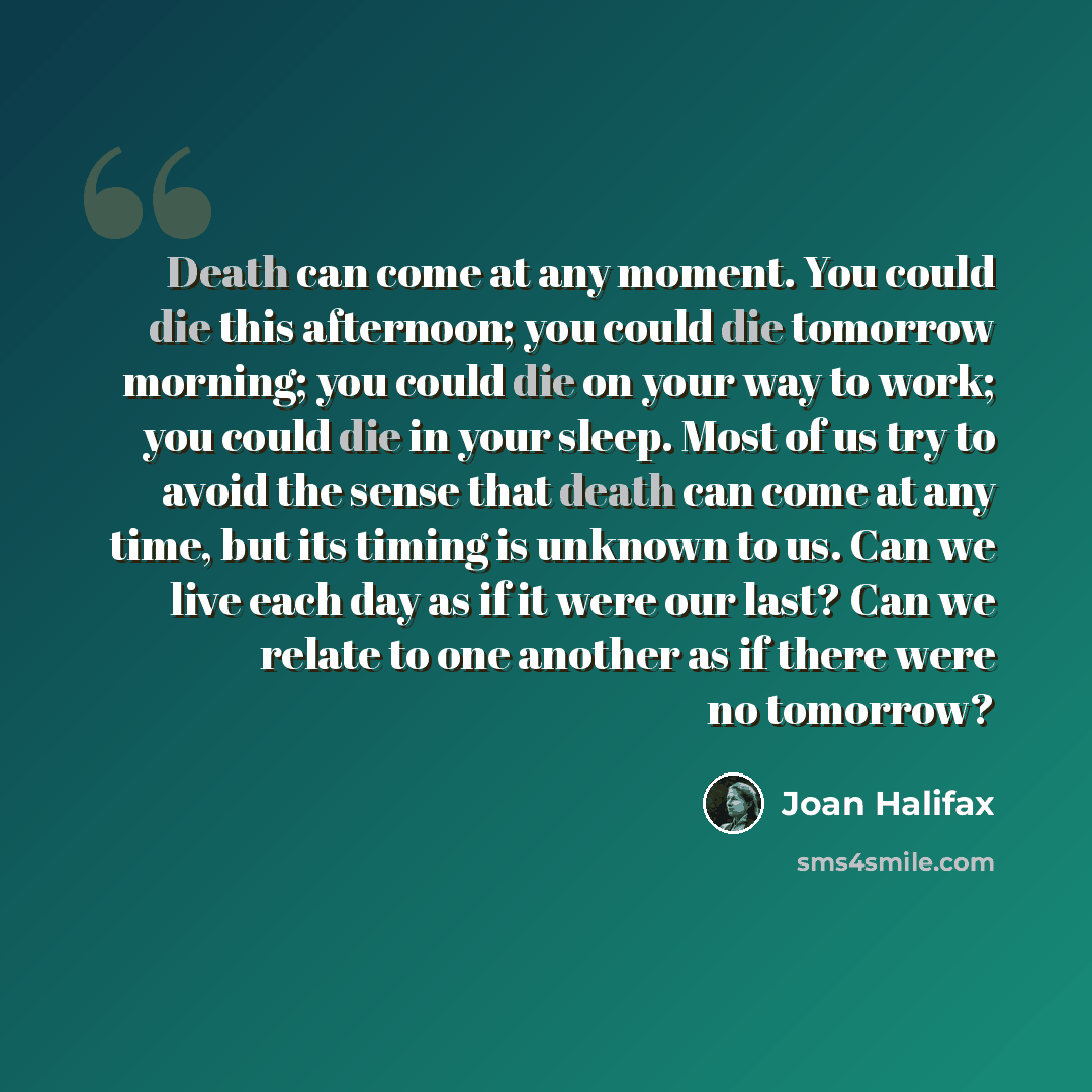 “Death can come at any moment. You could die this afternoon; you could die tomorrow morning; you could die on your way to work; you could die in your sleep. Most of us try to avoid the sense that death can come at any time, but its timing is unknown to us. Can we live each day as if it were our…” quote by Joan Halifax