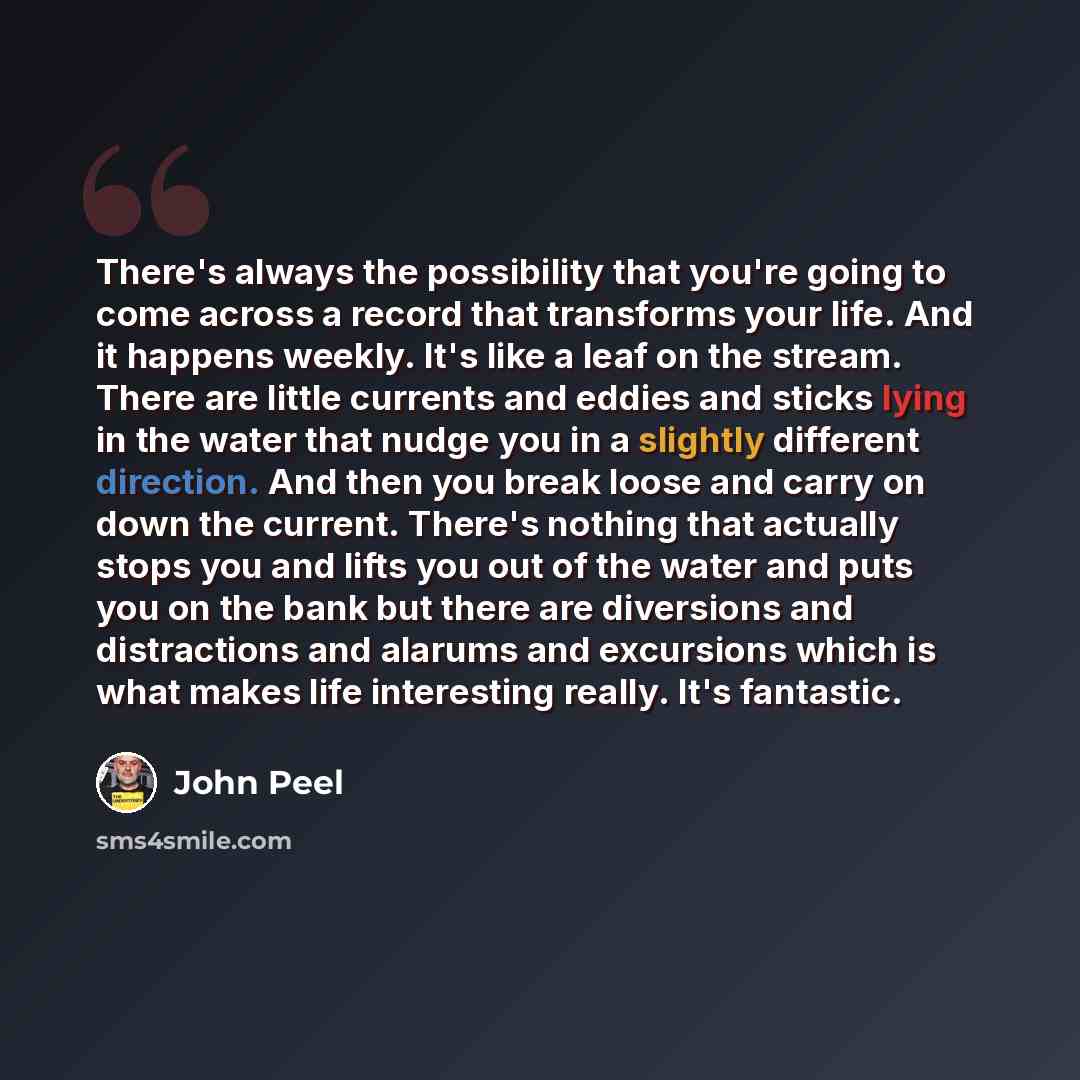 “There's always the possibility that you're going to come across a record that transforms your life. And it happens weekly. It's like a leaf on the stream. There are little currents and eddies and sticks lying in the water that nudge you in a slightly different direction. And then you break loose…” quote by John Peel