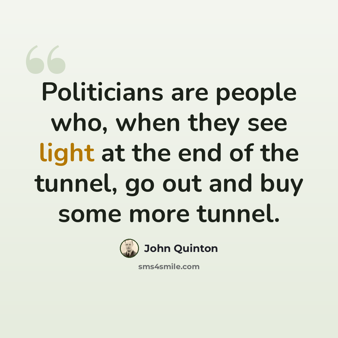 “Politicians are people who, when they see light at the end of the tunnel, go out and buy some more tunnel.” quote by John Quinton