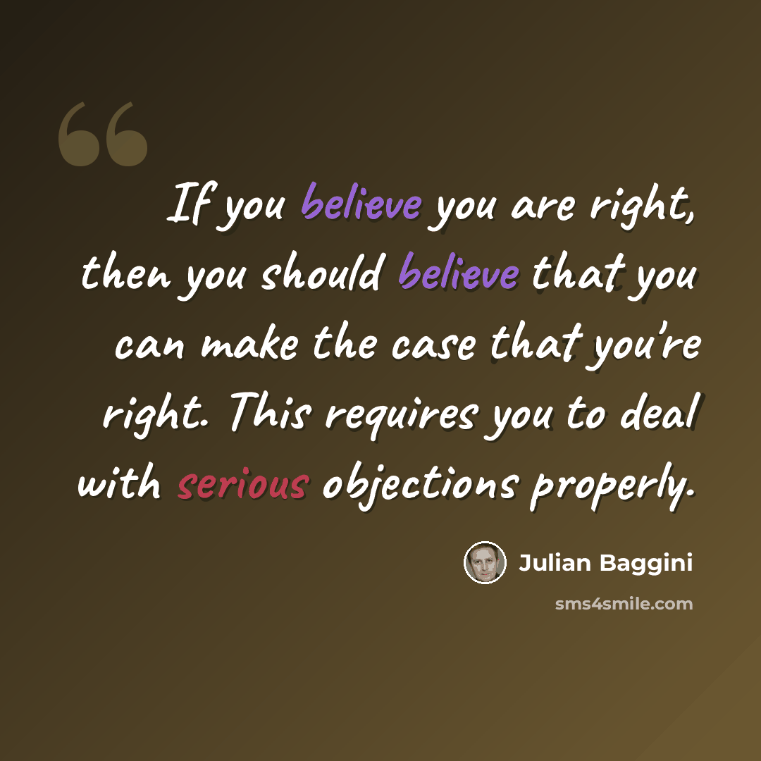 “If you believe you are right, then you should believe that you can make the case that you're right. This requires you to deal with serious objections properly.” quote by Julian Baggini