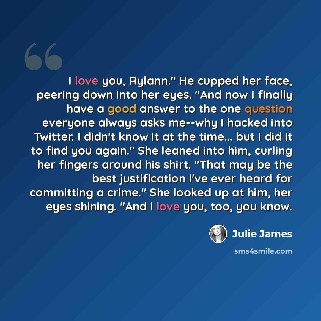 “I love you, Rylann." He cupped her face, peering down into her eyes. "And now I finally have a good answer to the one question everyone always asks me--why I hacked into Twitter. I didn't know it at the time... but I did it to find you again." She leaned into him, curling her fingers around his…” quote by Julie James