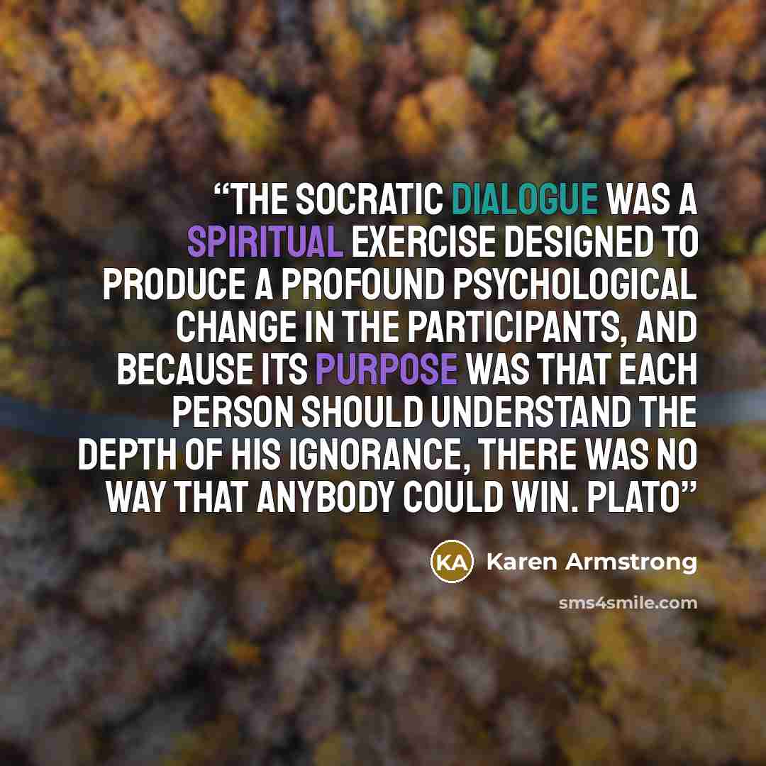 “The Socratic dialogue was a spiritual exercise designed to produce a profound psychological change in the participants, and because its purpose was that each person should understand the depth of his ignorance, there was no way that anybody could win. Plato” quote by Karen Armstrong