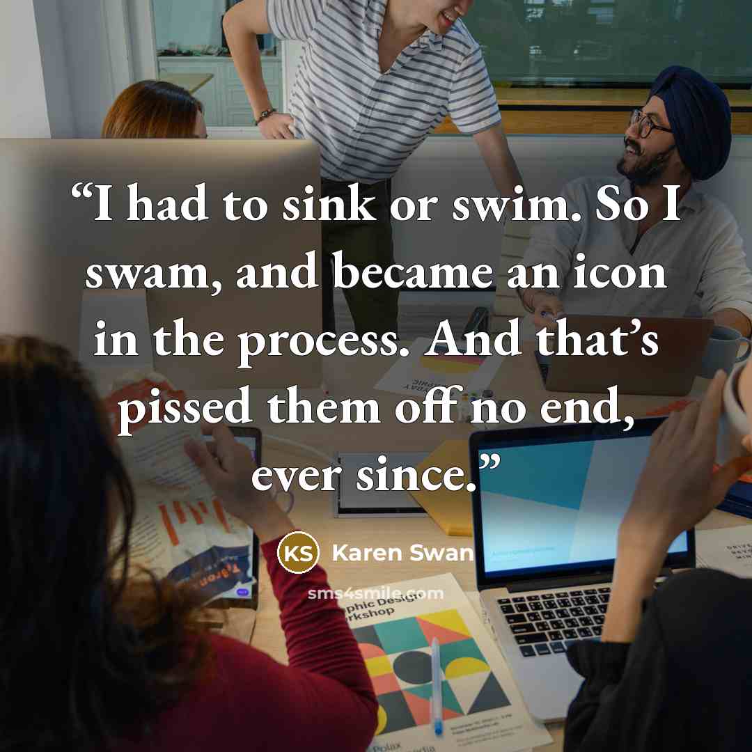 “I had to sink or swim. So I swam, and became an icon in the process. And that’s pissed them off no end, ever since.” quote by Karen Swan