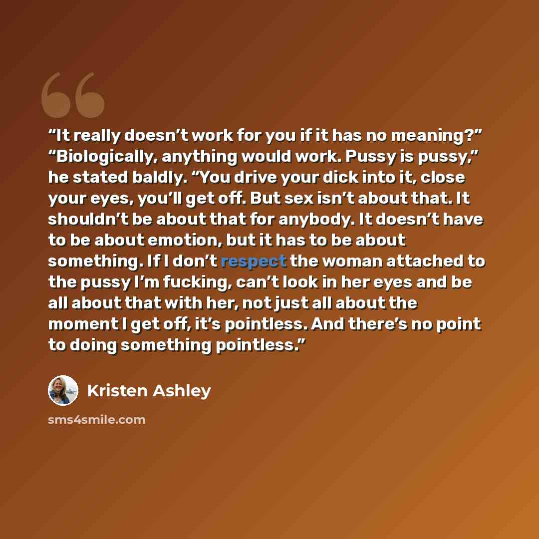 “It really doesn’t work for you if it has no meaning?” “Biologically, anything would work. Pussy is pussy,” he stated baldly. “You drive your dick into it, close your eyes, you’ll get off. But sex isn’t about that. It shouldn’t be about that for anybody. It doesn’t have to be about emotion, but it…” quote by Kristen Ashley
