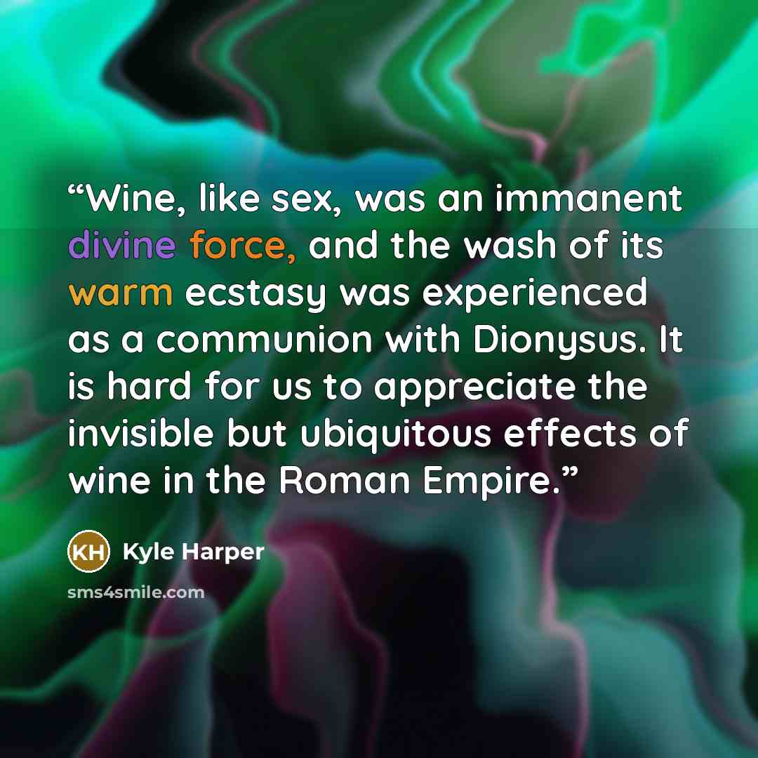 “Wine, like sex, was an immanent divine force, and the wash of its warm ecstasy was experienced as a communion with Dionysus. It is hard for us to appreciate the invisible but ubiquitous effects of wine in the Roman Empire.” quote by Kyle Harper