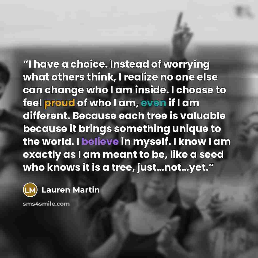 “I have a choice. Instead of worrying what others think, I realize no one else can change who I am inside. I choose to feel proud of who I am, even if I am different. Because each tree is valuable because it brings something unique to the world. I believe in myself. I know I am exactly as I am…” quote by Lauren Martin