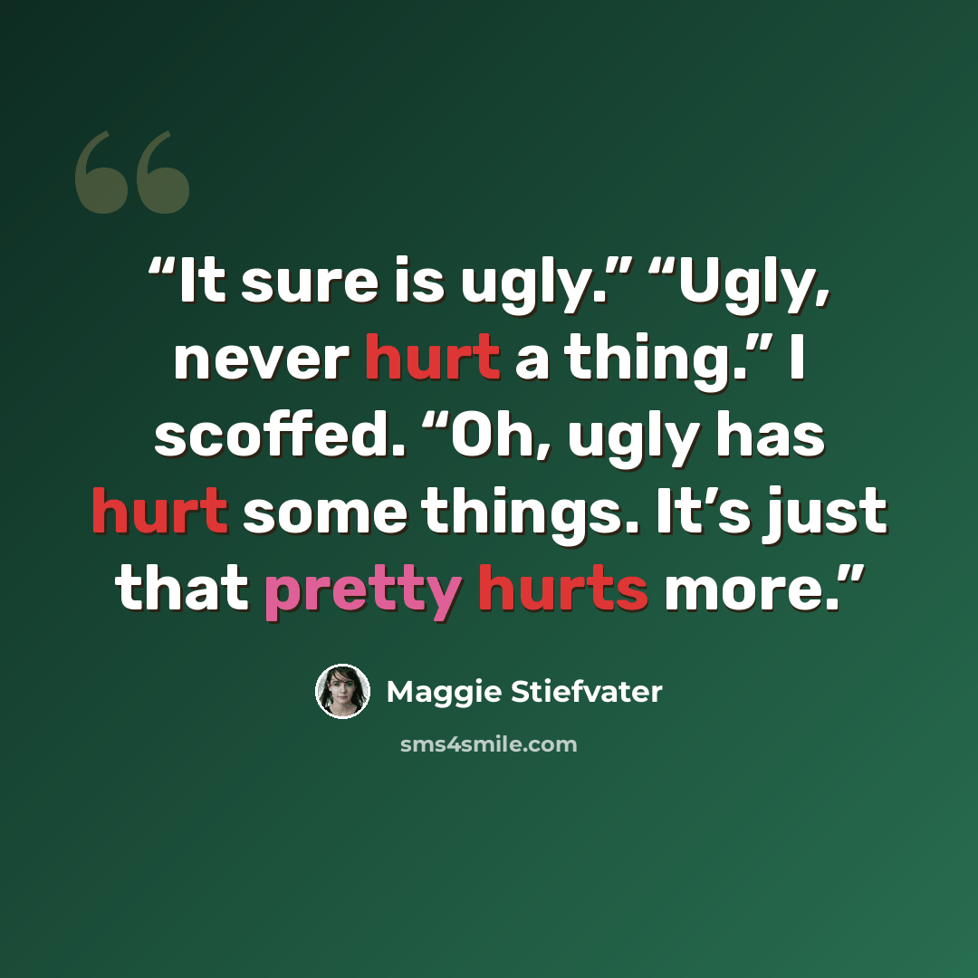 “It sure is ugly.” “Ugly, never hurt a thing.” I scoffed. “Oh, ugly has hurt some things. It’s just that pretty hurts more.” quote by Maggie Stiefvater