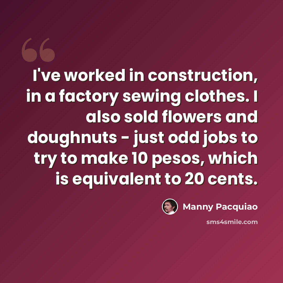 “I've worked in construction, in a factory sewing clothes. I also sold flowers and doughnuts - just odd jobs to try to make 10 pesos, which is equivalent to 20 cents.” quote by Manny Pacquiao