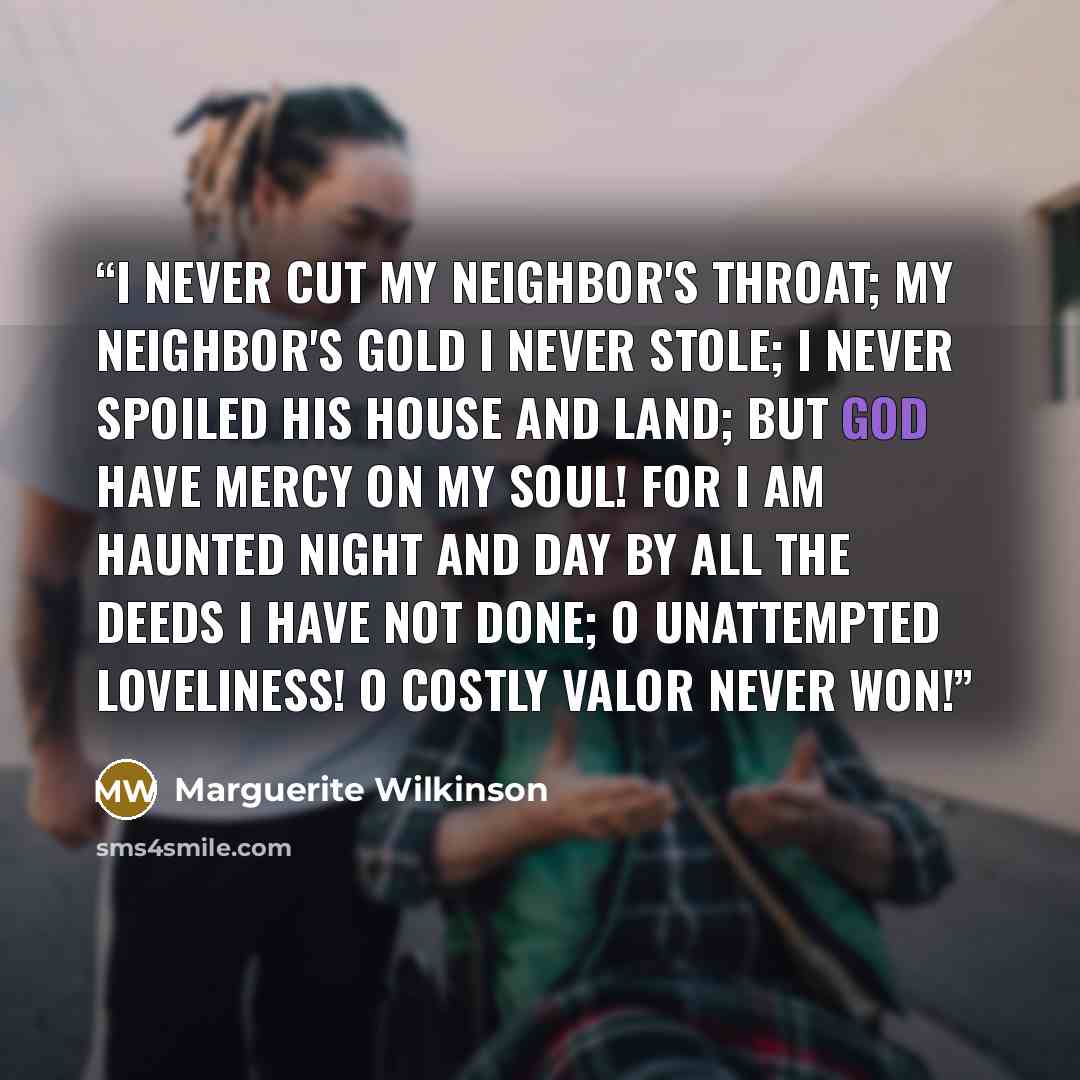 “I never cut my neighbor's throat; My neighbor's gold I never stole; I never spoiled his house and land; But God have mercy on my soul! For I am haunted night and day By all the deeds I have not done; O unattempted loveliness! O costly valor never won!” quote by Marguerite Wilkinson