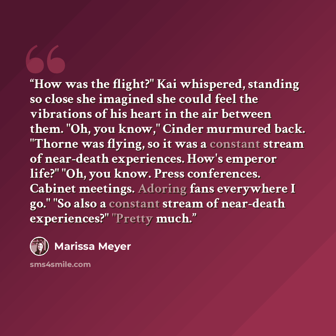 “How was the flight?" Kai whispered, standing so close she imagined she could feel the vibrations of his heart in the air between them. "Oh, you know," Cinder murmured back. "Thorne was flying, so it was a constant stream of near-death experiences. How's emperor life?" "Oh, you know. Press…” quote by Marissa Meyer