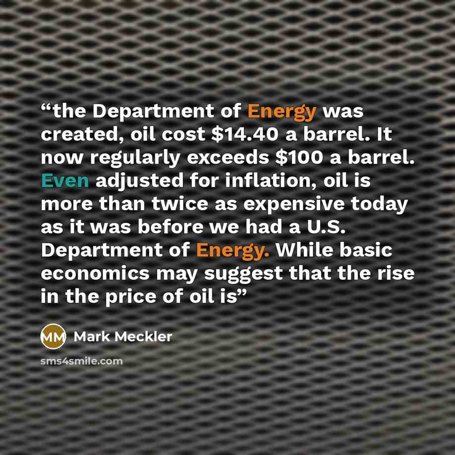“the Department of Energy was created, oil cost $14.40 a barrel. It now regularly exceeds $100 a barrel. Even adjusted for inflation, oil is more than twice as expensive today as it was before we had a U.S. Department of Energy. While basic economics may suggest that the rise in the price of oil is” quote by Mark Meckler