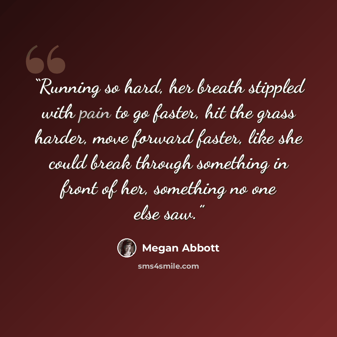 “Running so hard, her breath stippled with pain to go faster, hit the grass harder, move forward faster, like she could break through something in front of her, something no one else saw.” quote by Megan Abbott