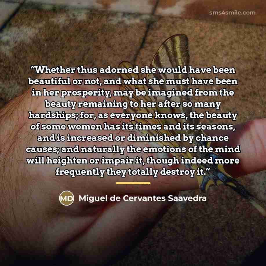 “Whether thus adorned she would have been beautiful or not, and what she must have been in her prosperity, may be imagined from the beauty remaining to her after so many hardships; for, as everyone knows, the beauty of some women has its times and its seasons, and is increased or diminished by…” quote by Miguel de Cervantes Saavedra
