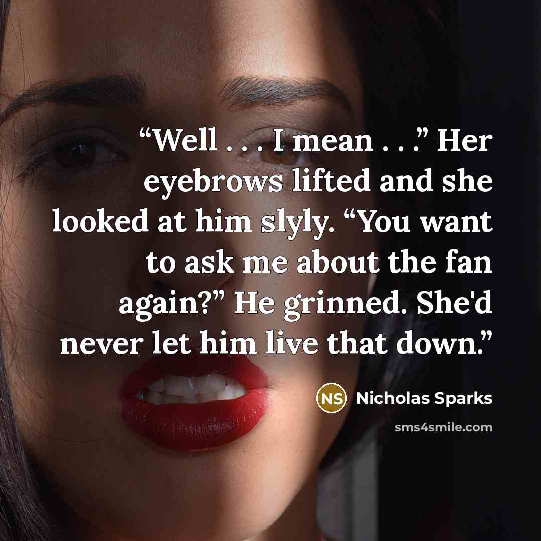 “Well . . . I mean . . .” Her eyebrows lifted and she looked at him slyly. “You want to ask me about the fan again?” He grinned. She'd never let him live that down.” quote by Nicholas Sparks