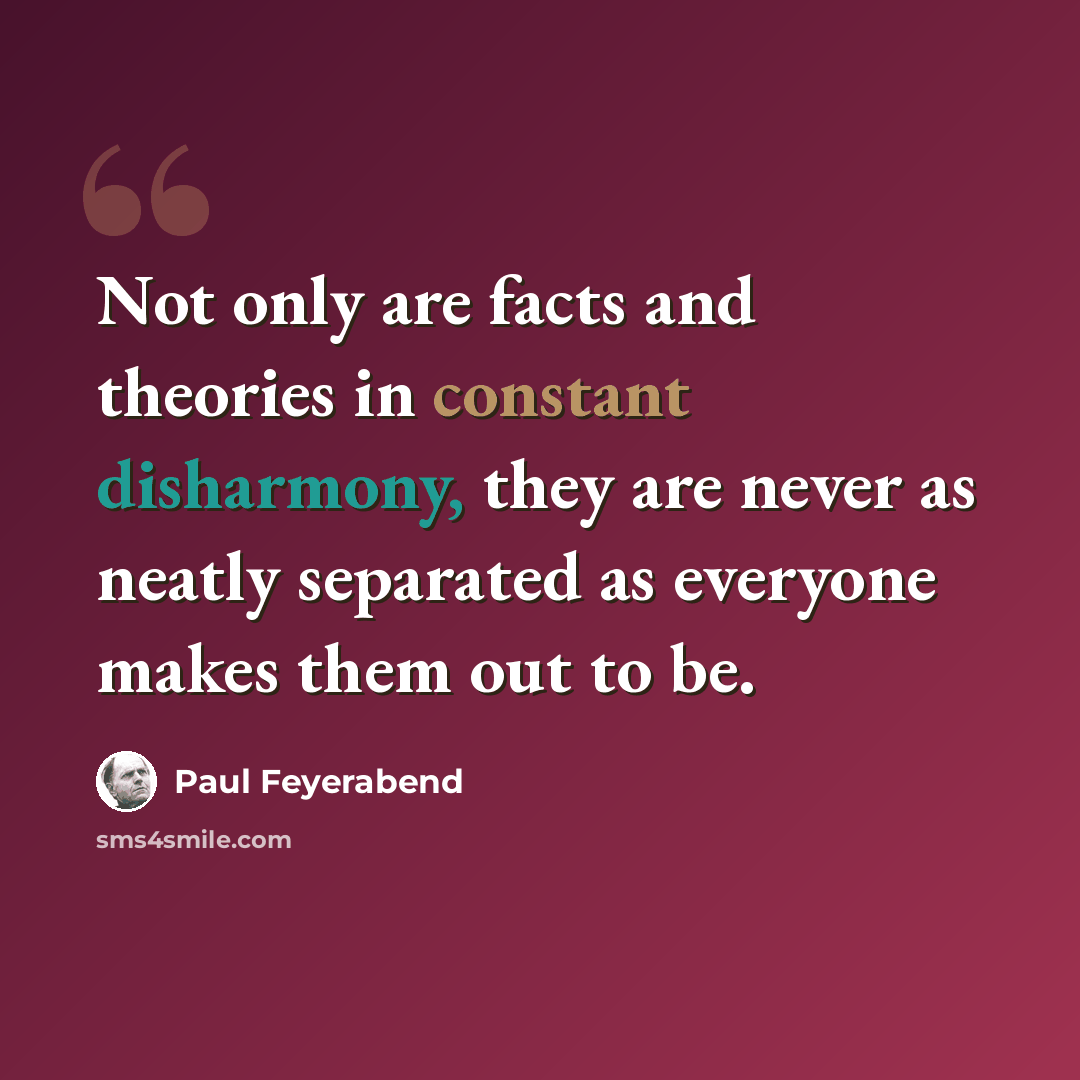 “Not only are facts and theories in constant disharmony, they are never as neatly separated as everyone makes them out to be.” quote by Paul Feyerabend