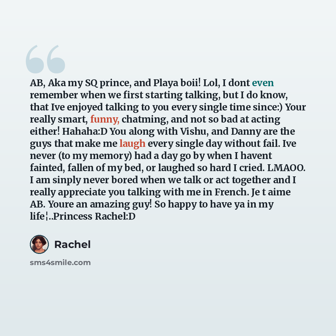“AB, Aka my SQ prince, and Playa boii! Lol, I dont even remember when we first starting talking, but I do know, that Ive enjoyed talking to you every single time since:) Your really smart, funny, chatming, and not so bad at acting either! Hahaha:D You along with Vishu, and Danny are the guys that…” quote by Rachel