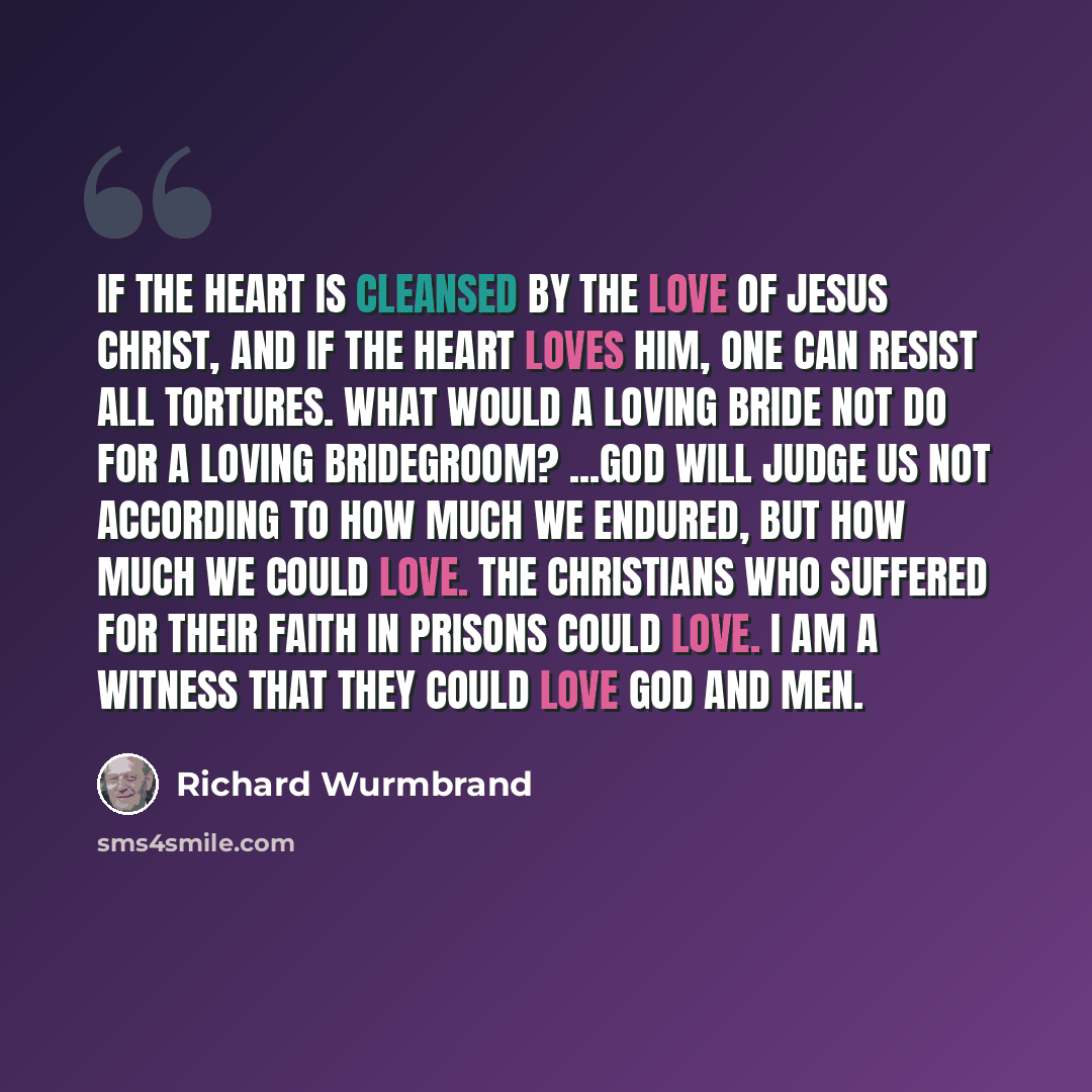 “If the heart is cleansed by the love of Jesus Christ, and if the heart loves Him, one can resist all tortures. What would a loving bride not do for a loving bridegroom? ...God will judge us not according to how much we endured, but how much we could love. The Christians who suffered for their…” quote by Richard Wurmbrand