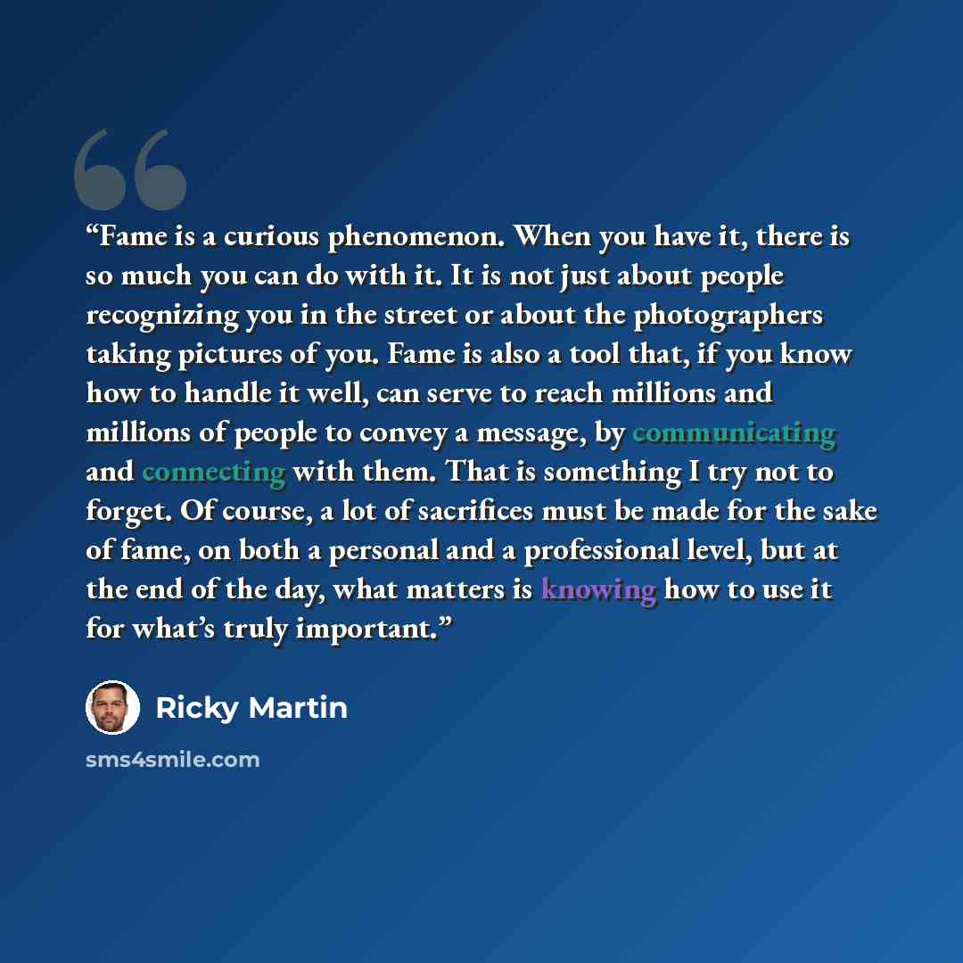 “Fame is a curious phenomenon. When you have it, there is so much you can do with it. It is not just about people recognizing you in the street or about the photographers taking pictures of you. Fame is also a tool that, if you know how to handle it well, can serve to reach millions and millions of…” quote by Ricky Martin