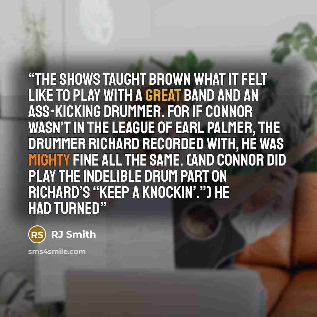 “The shows taught Brown what it felt like to play with a great band and an ass-kicking drummer. For if Connor wasn’t in the league of Earl Palmer, the drummer Richard recorded with, he was mighty fine all the same. (And Connor did play the indelible drum part on Richard’s “Keep A Knockin’.”) He had…” quote by RJ Smith