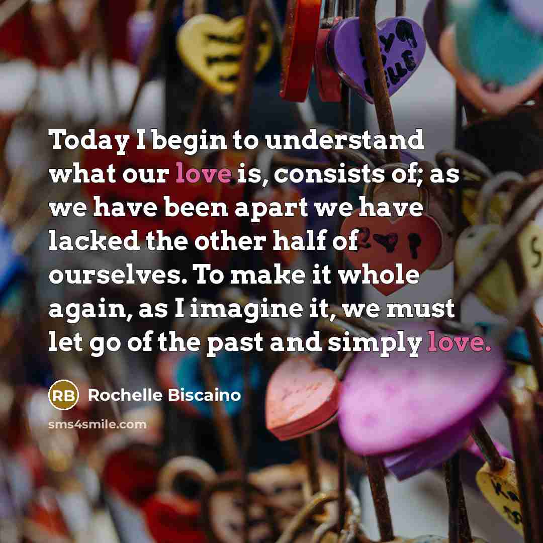 “Today I begin to understand what our love is, consists of; as we have been apart we have lacked the other half of ourselves. To make it whole again, as I imagine it, we must let go of the past and simply love.” quote by Rochelle Biscaino