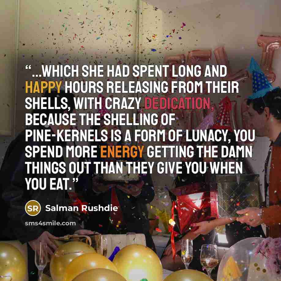 “...which she had spent long and happy hours releasing from their shells, with crazy dedication, because the shelling of pine-kernels is a form of lunacy, you spend more energy getting the damn things out than they give you when you eat.” quote by Salman Rushdie