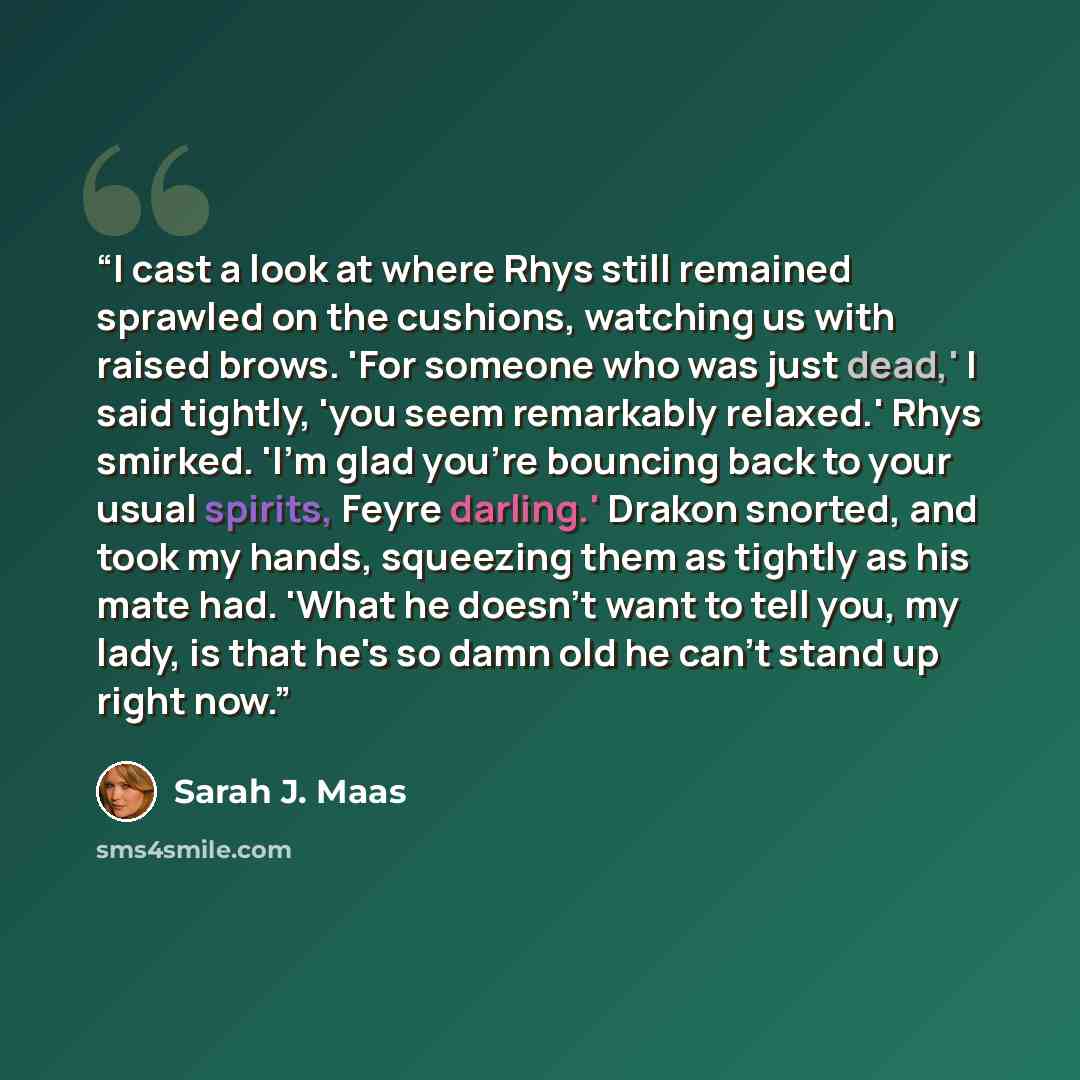 “I cast a look at where Rhys still remained sprawled on the cushions, watching us with raised brows. 'For someone who was just dead,' I said tightly, 'you seem remarkably relaxed.' Rhys smirked. 'I'm glad you're bouncing back to your usual spirits, Feyre darling.' Drakon snorted, and took my hands…” quote by Sarah J. Maas