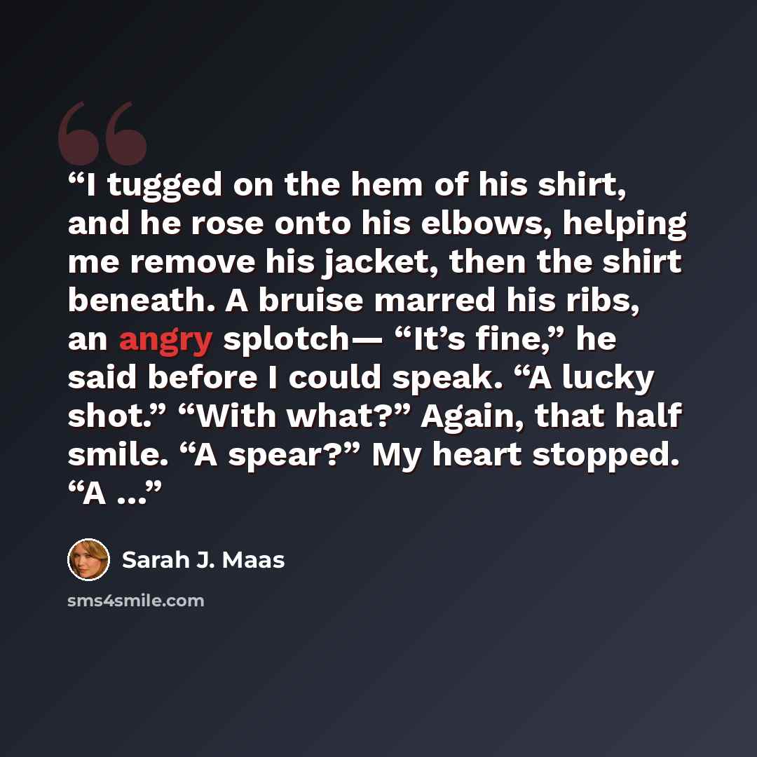 “I tugged on the hem of his shirt, and he rose onto his elbows, helping me remove his jacket, then the shirt beneath. A bruise marred his ribs, an angry splotch— “It’s fine,” he said before I could speak. “A lucky shot.” “With what?” Again, that half smile. “A spear?” My heart stopped. “A …” quote by Sarah J. Maas
