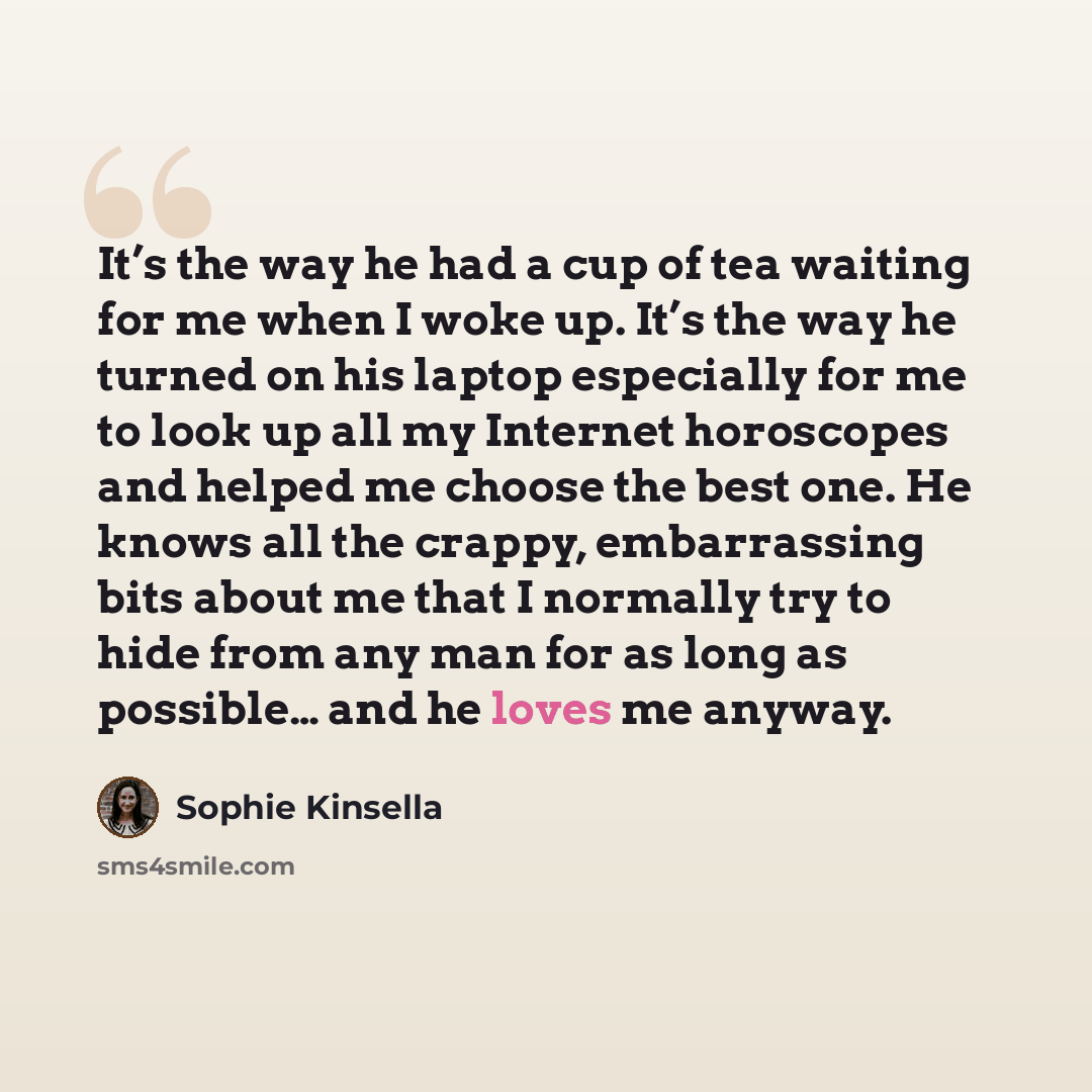 “It’s the way he had a cup of tea waiting for me when I woke up. It’s the way he turned on his laptop especially for me to look up all my Internet horoscopes and helped me choose the best one. He knows all the crappy, embarrassing bits about me that I normally try to hide from any man for as long…” quote by Sophie Kinsella