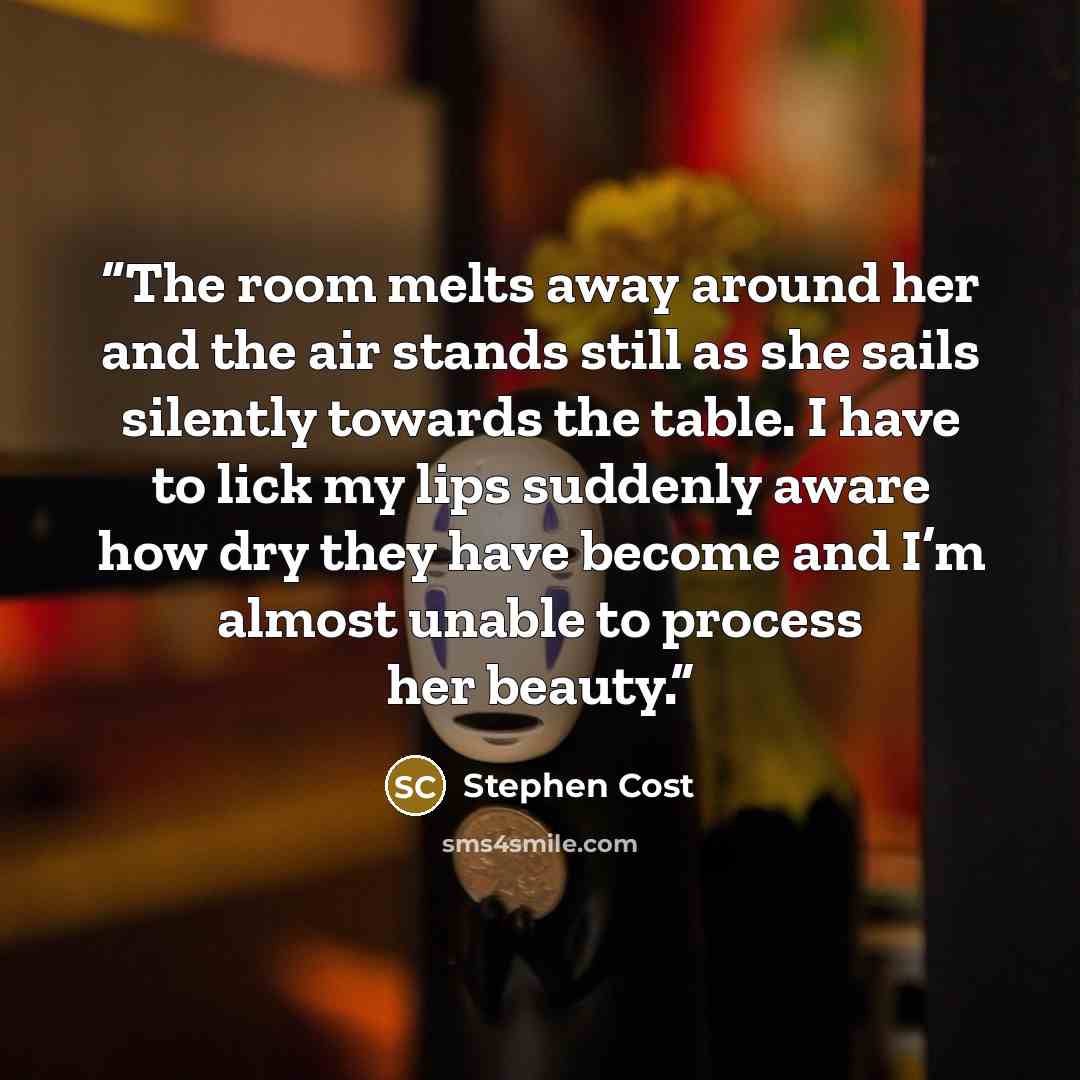 “The room melts away around her and the air stands still as she sails silently towards the table. I have to lick my lips suddenly aware how dry they have become and I’m almost unable to process her beauty.” quote by Stephen Cost