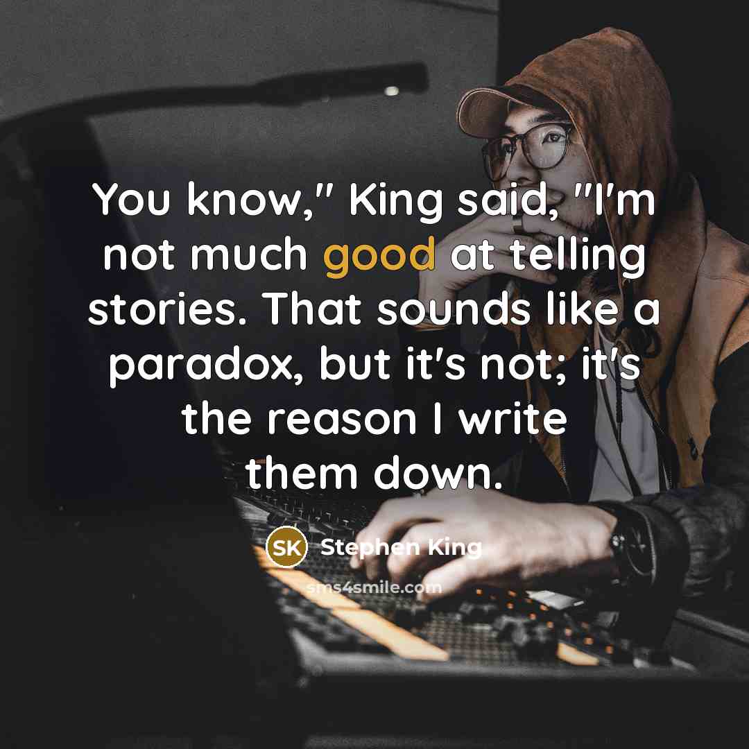 “You know," King said, "I'm not much good at telling stories. That sounds like a paradox, but it's not; it's the reason I write them down.” quote by Stephen King