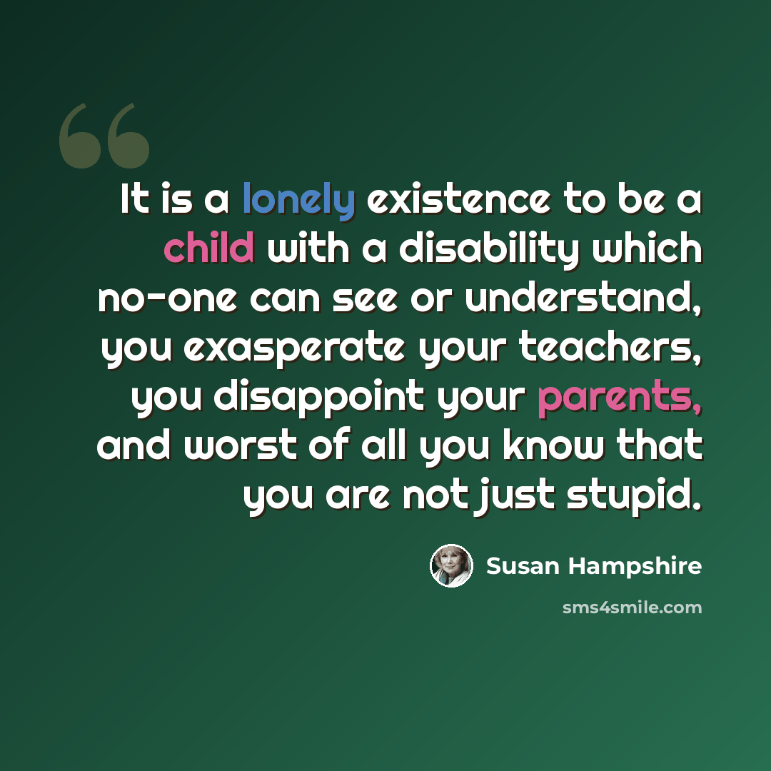 “It is a lonely existence to be a child with a disability which no-one can see or understand, you exasperate your teachers, you disappoint your parents, and worst of all you know that you are not just stupid.” quote by Susan Hampshire