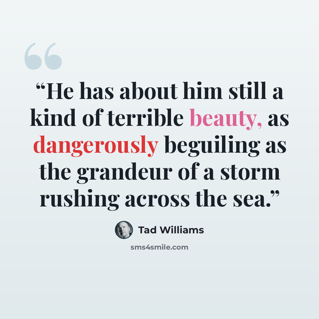 “He has about him still a kind of terrible beauty, as dangerously beguiling as the grandeur of a storm rushing across the sea.” quote by Tad Williams