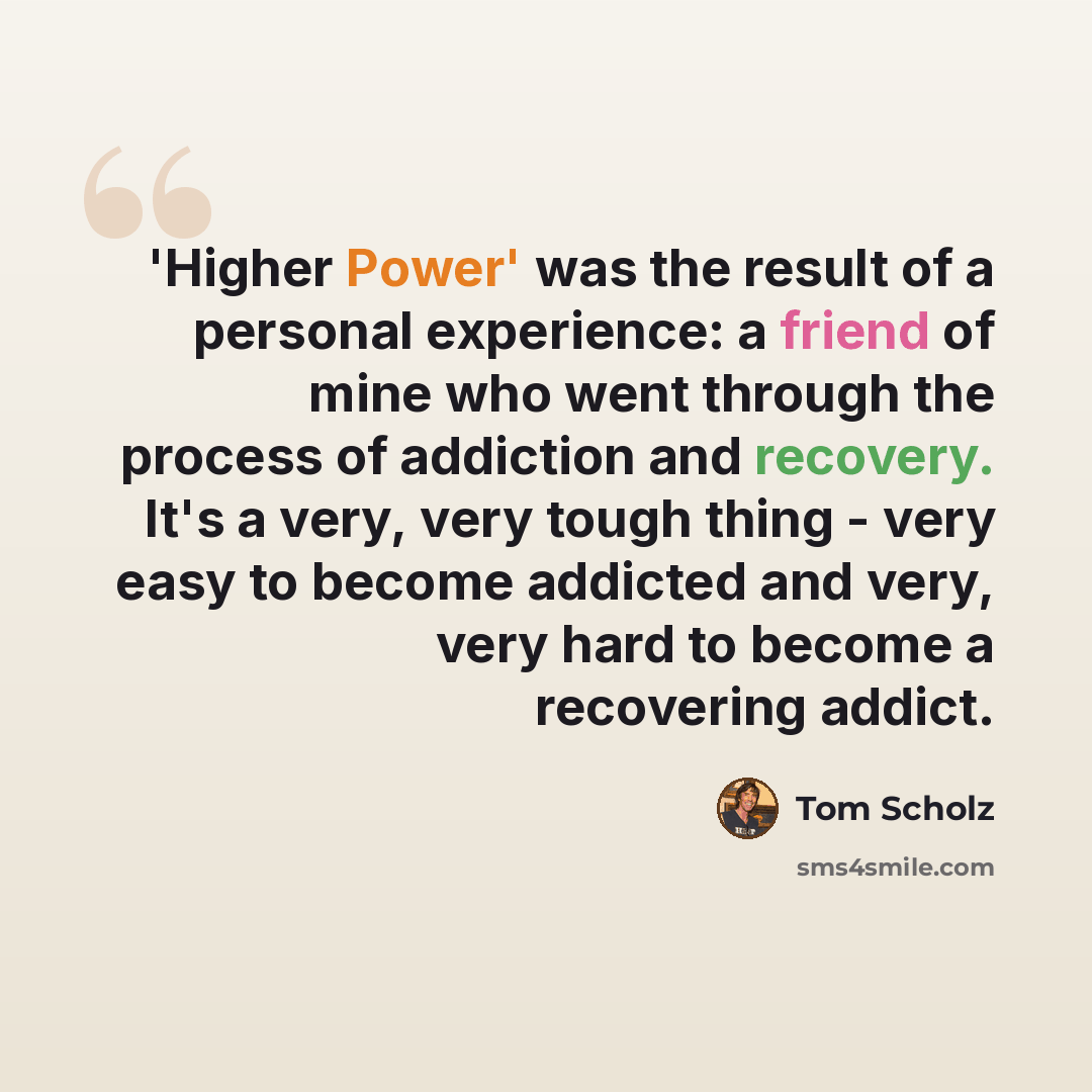 “'Higher Power' was the result of a personal experience: a friend of mine who went through the process of addiction and recovery. It's a very, very tough thing - very easy to become addicted and very, very hard to become a recovering addict.” quote by Tom Scholz