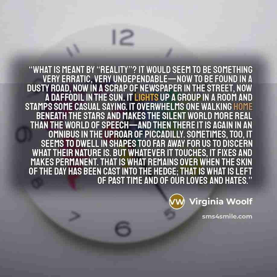 “What is meant by “reality”? It would seem to be something very erratic, very undependable—now to be found in a dusty road, now in a scrap of newspaper in the street, now a daffodil in the sun. It lights up a group in a room and stamps some casual saying. It overwhelms one walking home beneath the…” quote by Virginia Woolf