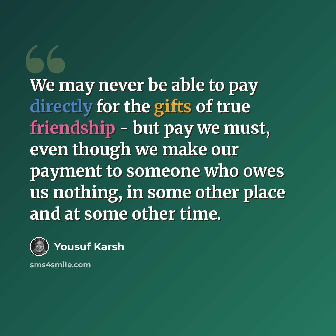 “We may never be able to pay directly for the gifts of true friendship - but pay we must, even though we make our payment to someone who owes us nothing, in some other place and at some other time.” quote by Yousuf Karsh