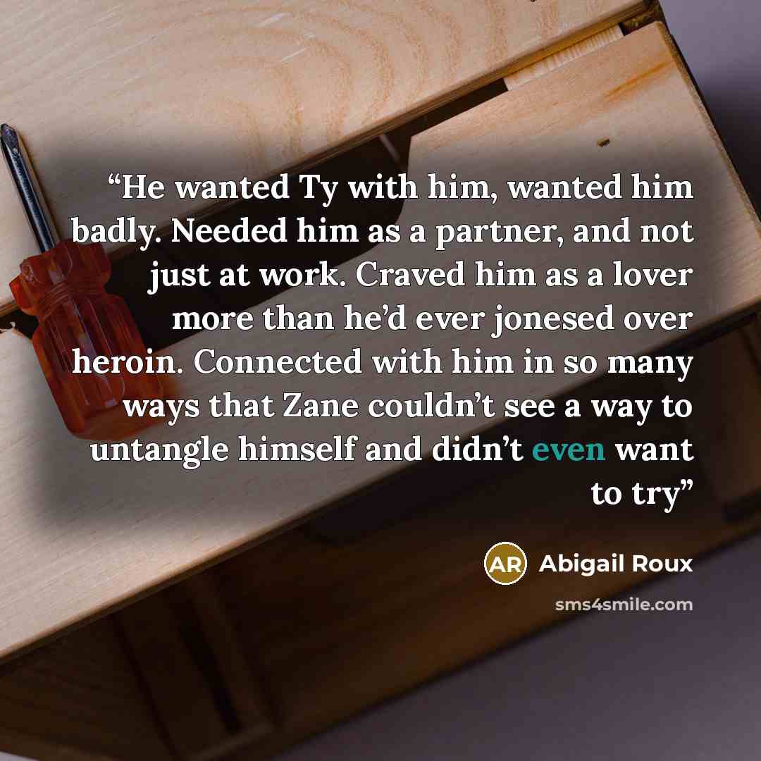 “He wanted Ty with him, wanted him badly. Needed him as a partner, and not just at work. Craved him as a lover more than he’d ever jonesed over heroin. Connected with him in so many ways that Zane couldn’t see a way to untangle himself and didn’t even want to try” quote by Abigail Roux