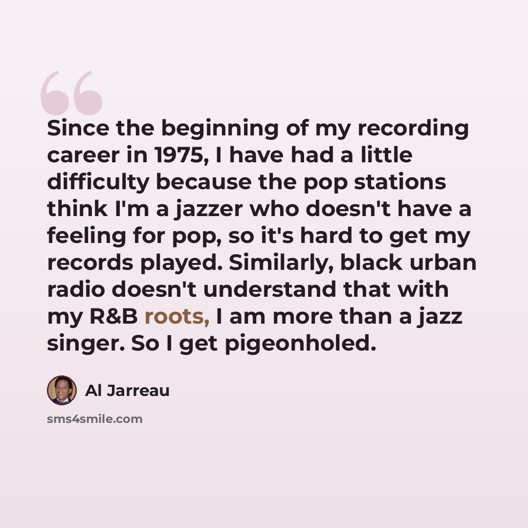 “Since the beginning of my recording career in 1975, I have had a little difficulty because the pop stations think I'm a jazzer who doesn't have a feeling for pop, so it's hard to get my records played. Similarly, black urban radio doesn't understand that with my R&B roots, I am more than a jazz…” quote by Al Jarreau