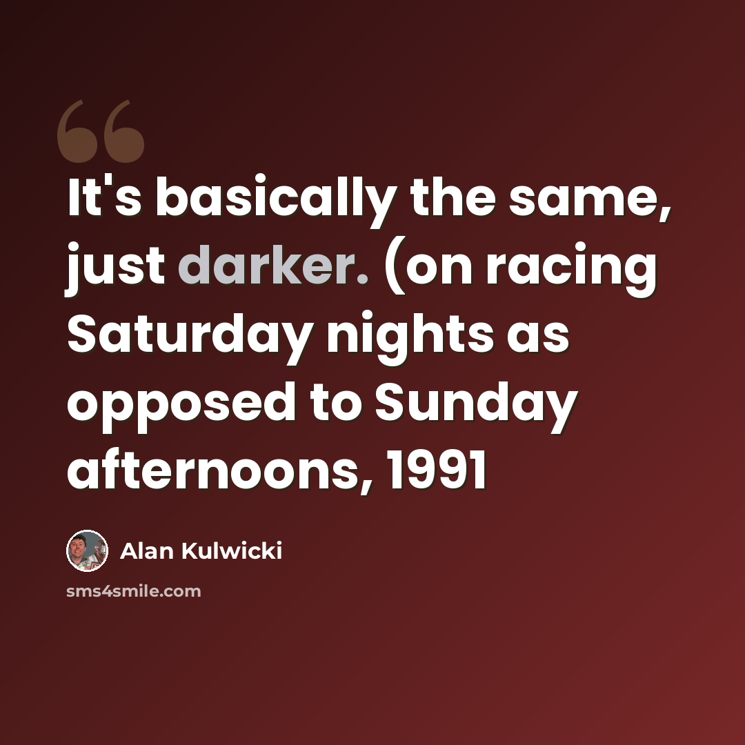 “It's basically the same, just darker. (on racing Saturday nights as opposed to Sunday afternoons, 1991” quote by Alan Kulwicki