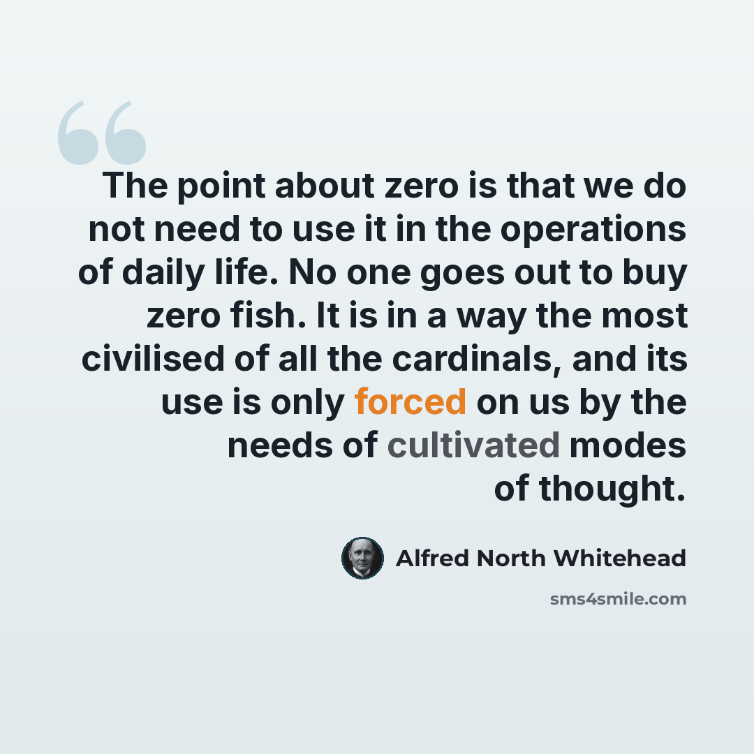 “The point about zero is that we do not need to use it in the operations of daily life. No one goes out to buy zero fish. It is in a way the most civilised of all the cardinals, and its use is only forced on us by the needs of cultivated modes of thought.” quote by Alfred North Whitehead